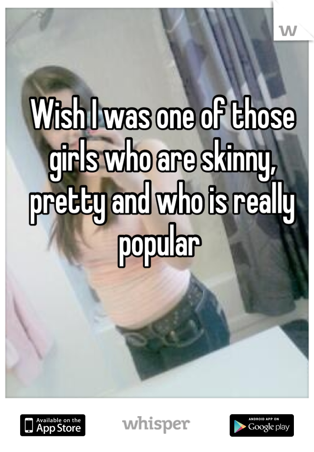 Wish I was one of those girls who are skinny, pretty and who is really popular 