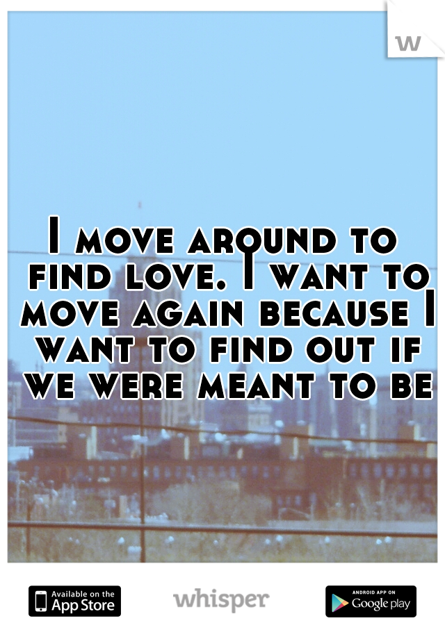 I move around to find love. I want to move again because I want to find out if we were meant to be