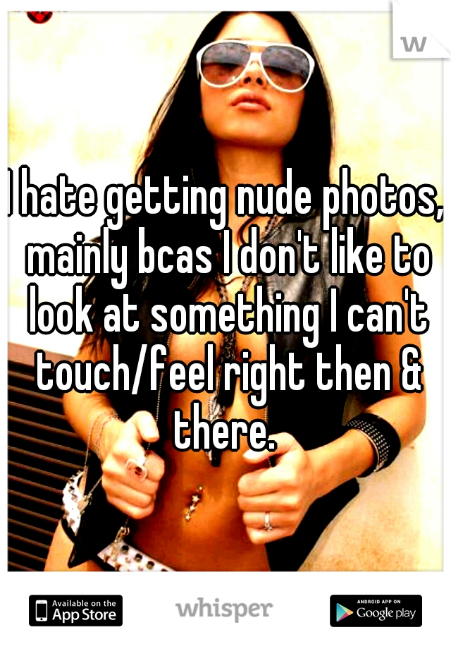 I hate getting nude photos, mainly bcas I don't like to look at something I can't touch/feel right then & there. 