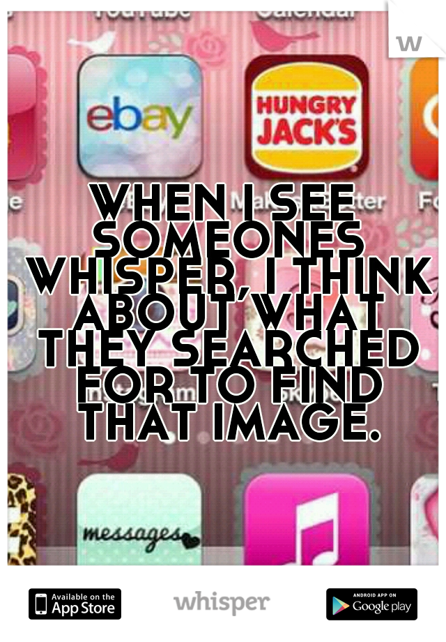 WHEN I SEE SOMEONES WHISPER, I THINK ABOUT WHAT THEY SEARCHED FOR TO FIND THAT IMAGE.