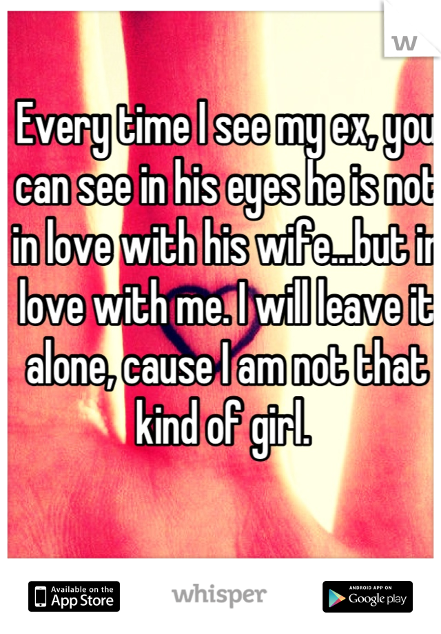 Every time I see my ex, you can see in his eyes he is not in love with his wife...but in love with me. I will leave it alone, cause I am not that kind of girl. 
