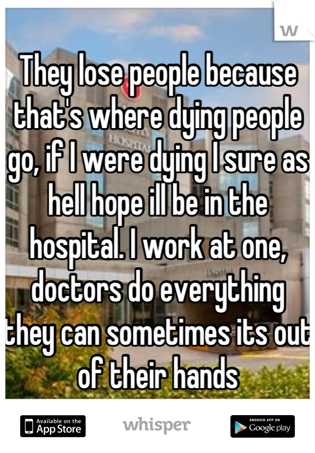 They lose people because that's where dying people go, if I were dying I sure as hell hope ill be in the hospital. I work at one, doctors do everything they can sometimes its out of their hands