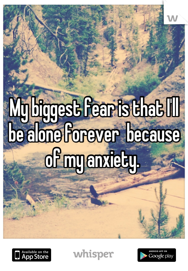 My biggest fear is that I'll be alone forever  because of my anxiety. 