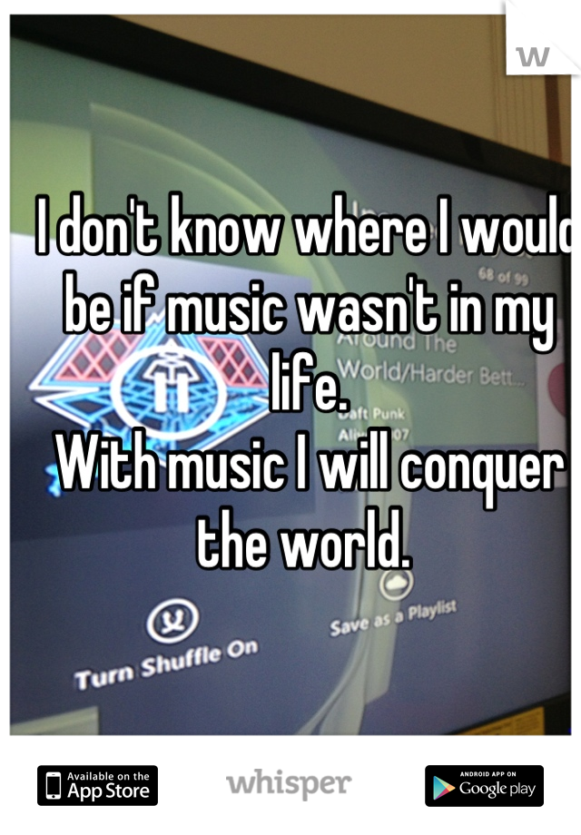 I don't know where I would be if music wasn't in my life. 
With music I will conquer the world. 