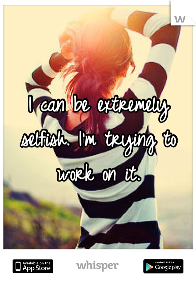 I can be extremely selfish. I'm trying to work on it.