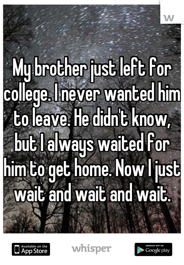 My brother just left for college. I never wanted him to leave. He didn't know, but I always waited for him to get home. Now I just wait and wait and wait.