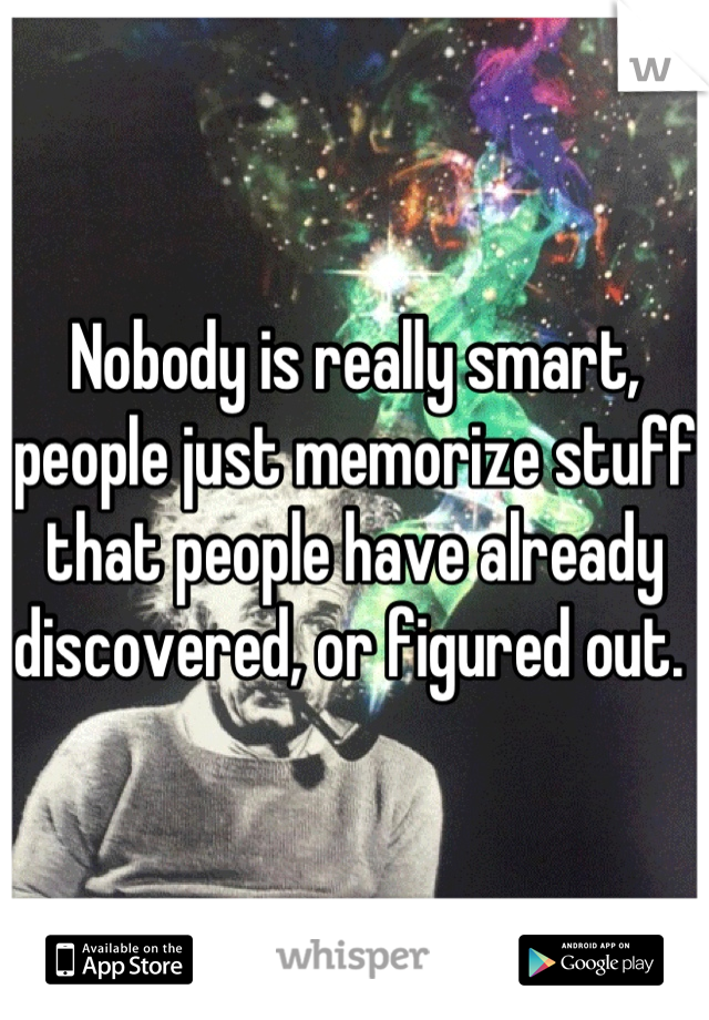 Nobody is really smart, people just memorize stuff that people have already discovered, or figured out. 