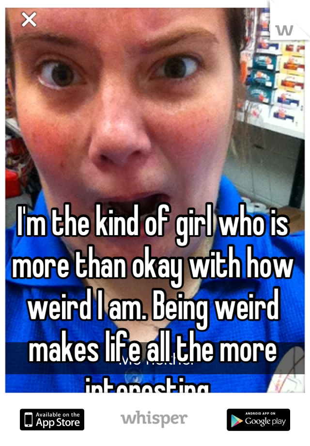 I'm the kind of girl who is more than okay with how weird I am. Being weird makes life all the more interesting. 