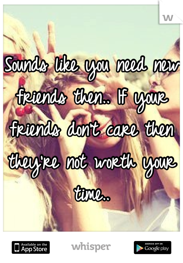 Sounds like you need new friends then.. If your friends don't care then they're not worth your time..