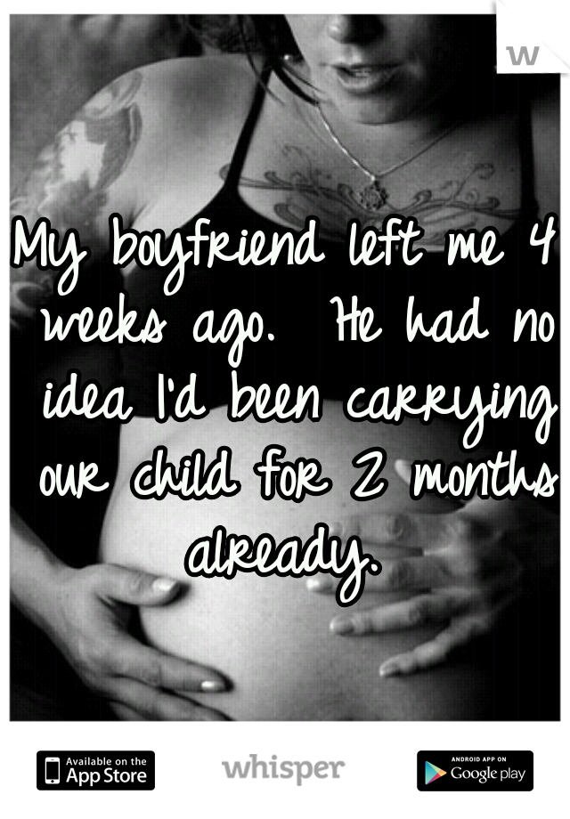 My boyfriend left me 4 weeks ago.  He had no idea I'd been carrying our child for 2 months already. 
