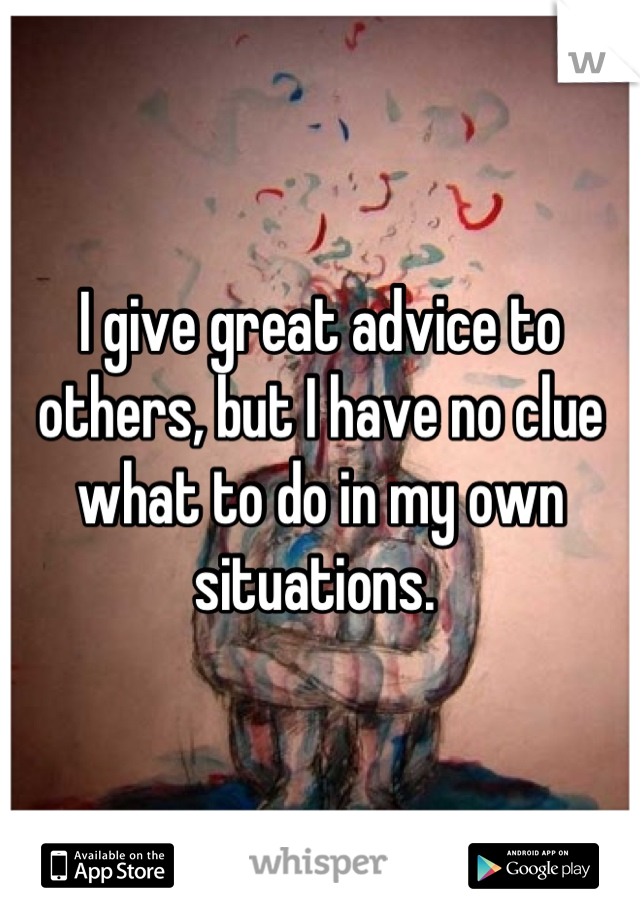 I give great advice to others, but I have no clue what to do in my own situations. 
