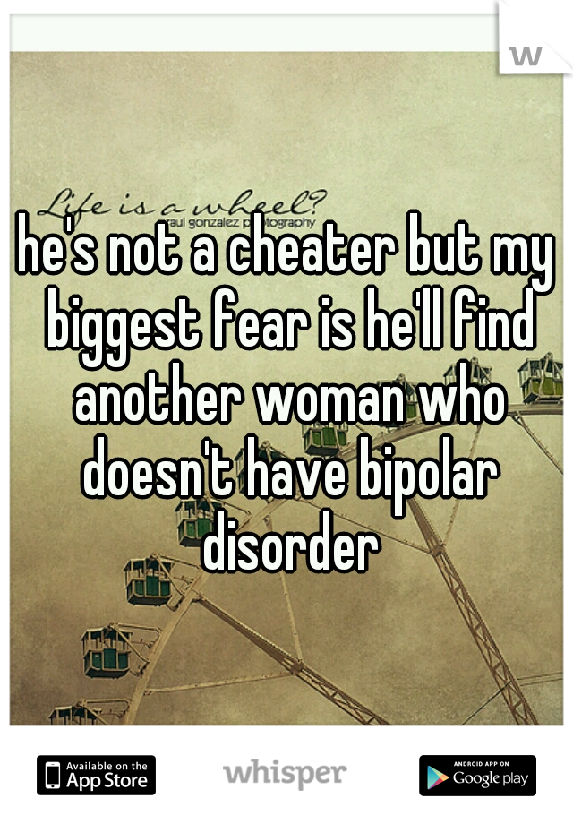 he's not a cheater but my biggest fear is he'll find another woman who doesn't have bipolar disorder