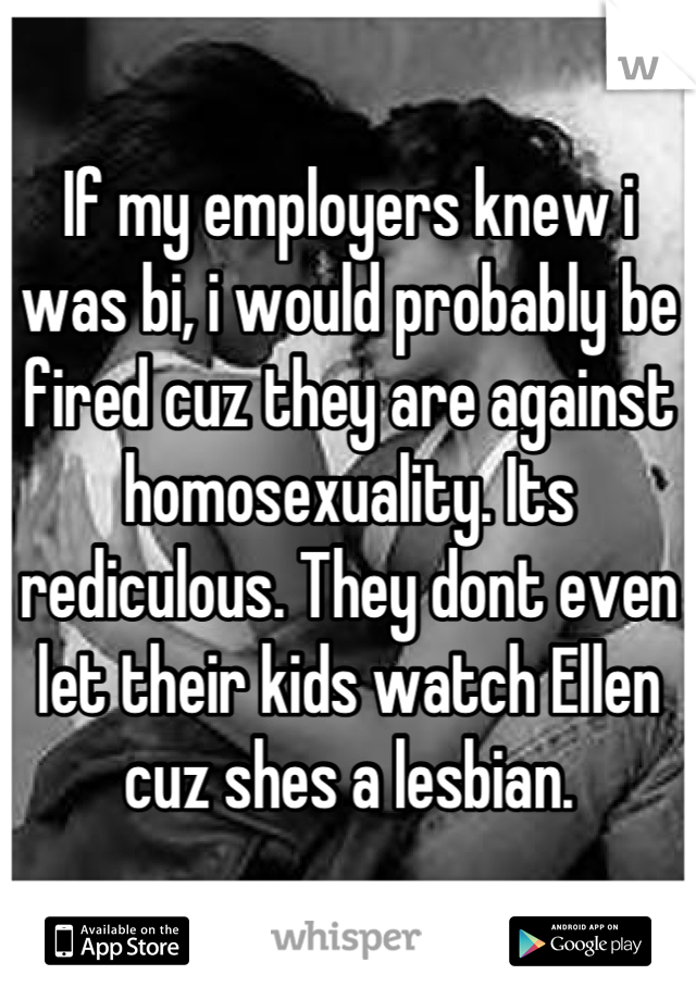 If my employers knew i was bi, i would probably be fired cuz they are against homosexuality. Its rediculous. They dont even let their kids watch Ellen cuz shes a lesbian.