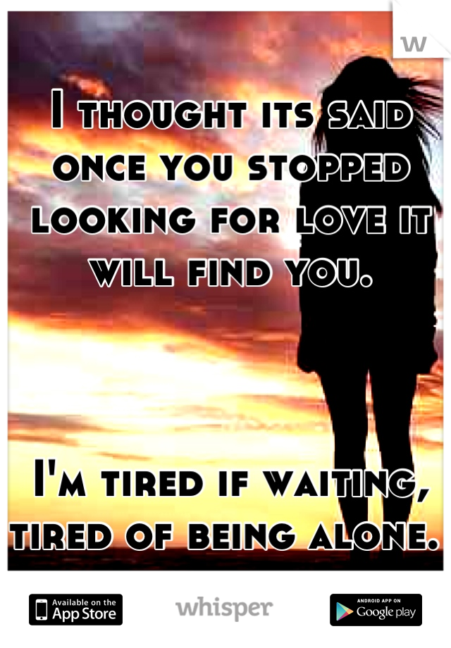 I thought its said once you stopped looking for love it will find you. 



I'm tired if waiting, tired of being alone. 