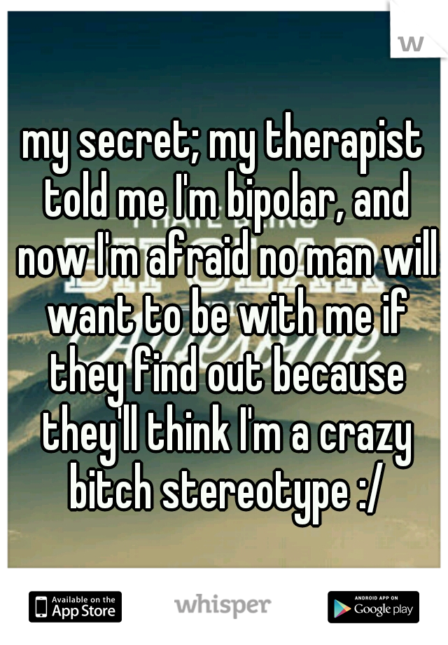 my secret; my therapist told me I'm bipolar, and now I'm afraid no man will want to be with me if they find out because they'll think I'm a crazy bitch stereotype :/