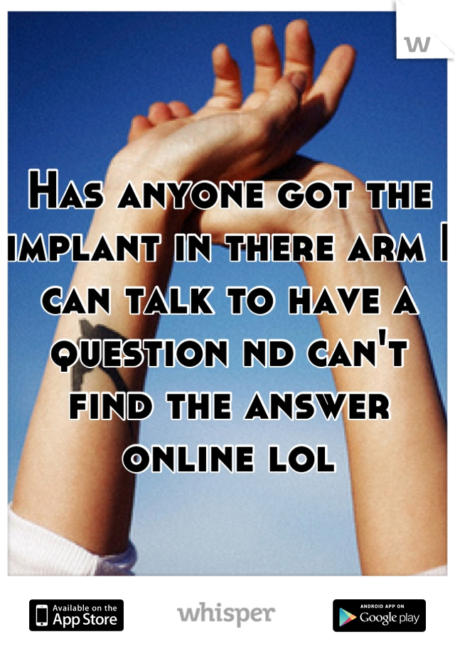 Has anyone got the implant in there arm I can talk to have a question nd can't find the answer online lol