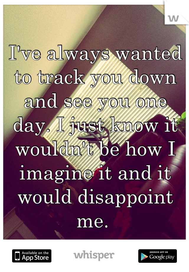 I've always wanted to track you down and see you one day. I just know it wouldn't be how I imagine it and it would disappoint me. 