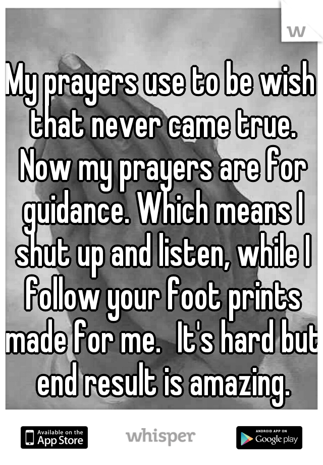 My prayers use to be wish that never came true. Now my prayers are for guidance. Which means I shut up and listen, while I follow your foot prints made for me.
It's hard but end result is amazing.