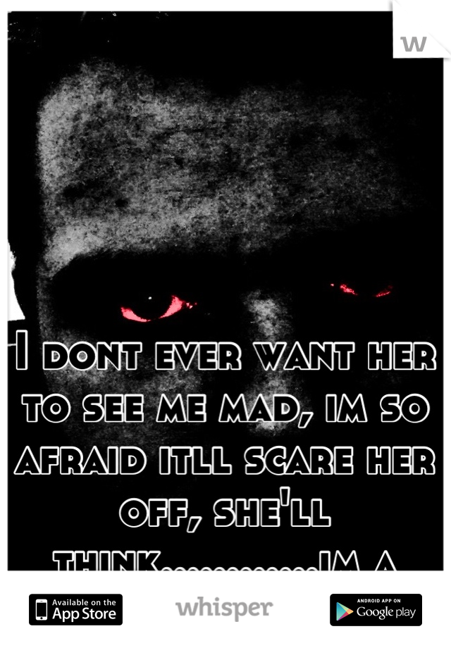 I dont ever want her to see me mad, im so afraid itll scare her off, she'll think............im a monster