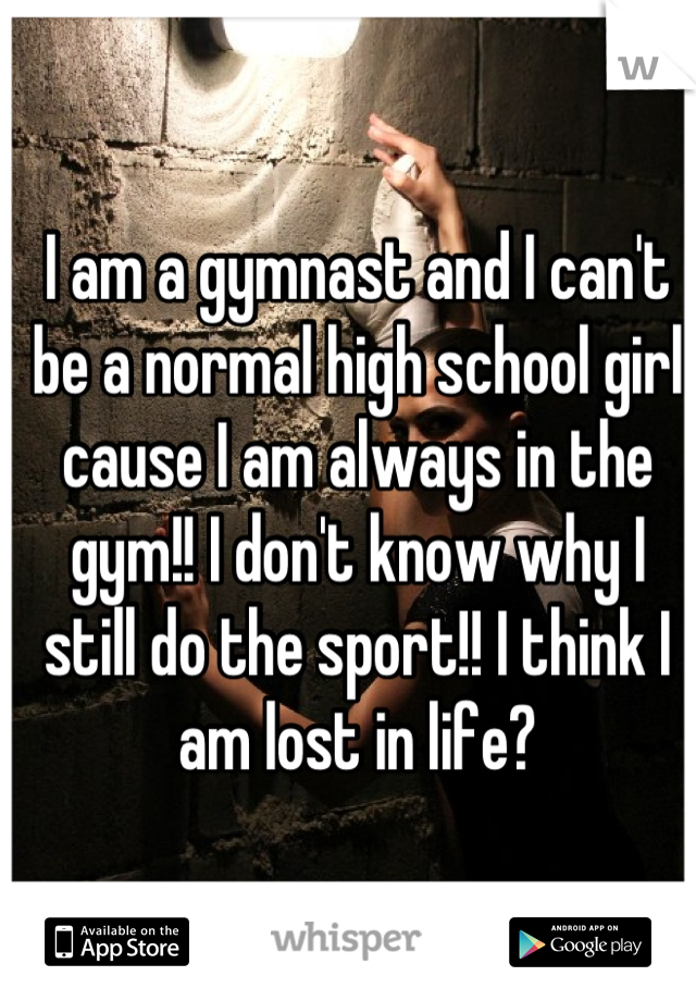 I am a gymnast and I can't be a normal high school girl cause I am always in the gym!! I don't know why I still do the sport!! I think I am lost in life?