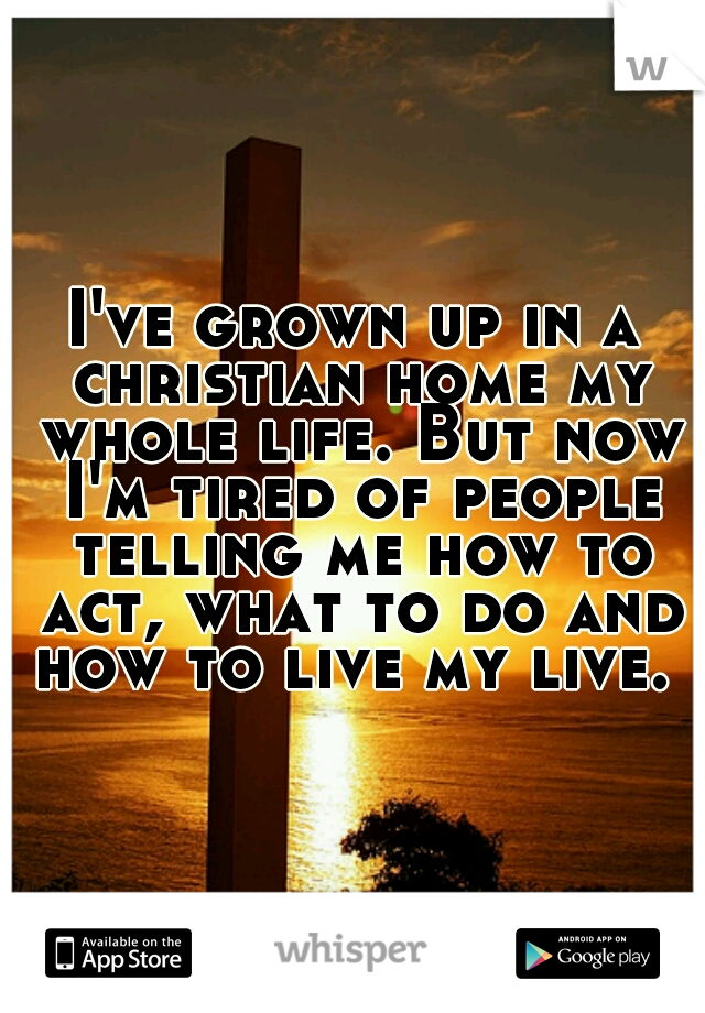 I've grown up in a christian home my whole life. But now I'm tired of people telling me how to act, what to do and how to live my live. 