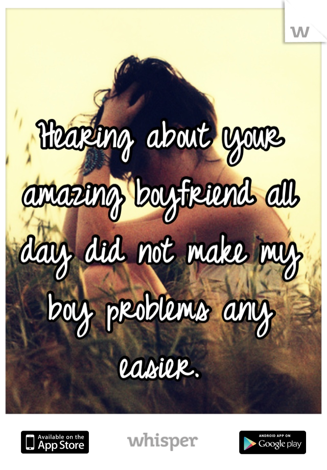 Hearing about your amazing boyfriend all day did not make my boy problems any easier.