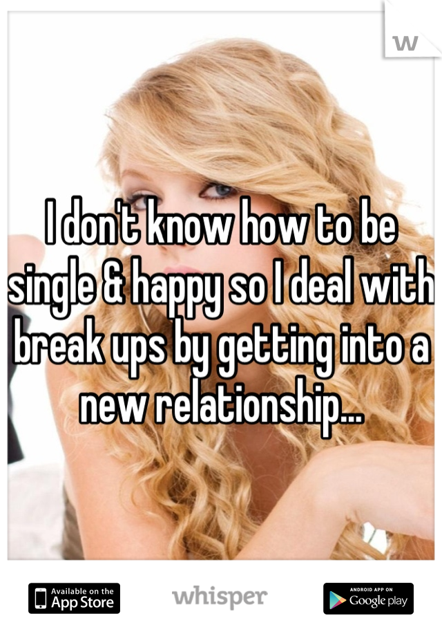 I don't know how to be single & happy so I deal with break ups by getting into a new relationship...