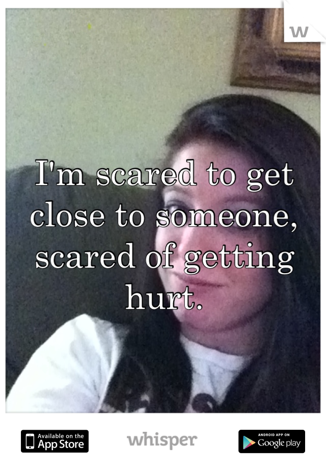 I'm scared to get close to someone, scared of getting hurt.