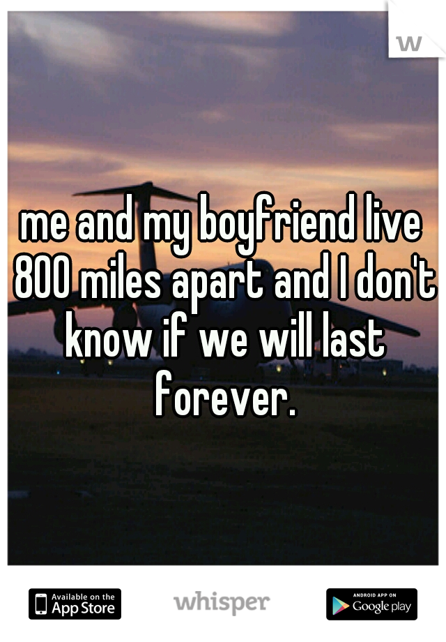 me and my boyfriend live 800 miles apart and I don't know if we will last forever.