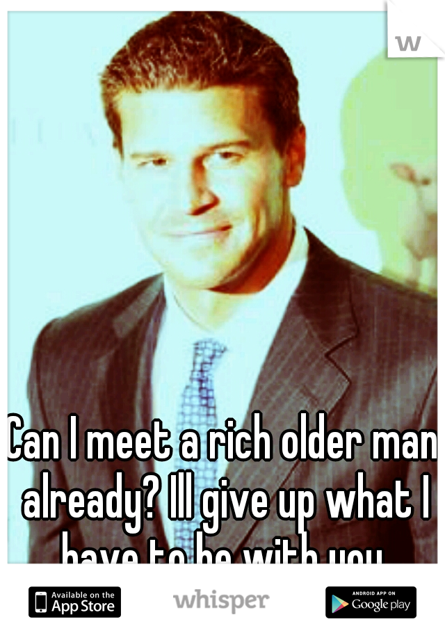 Can I meet a rich older man already? Ill give up what I have to be with you.