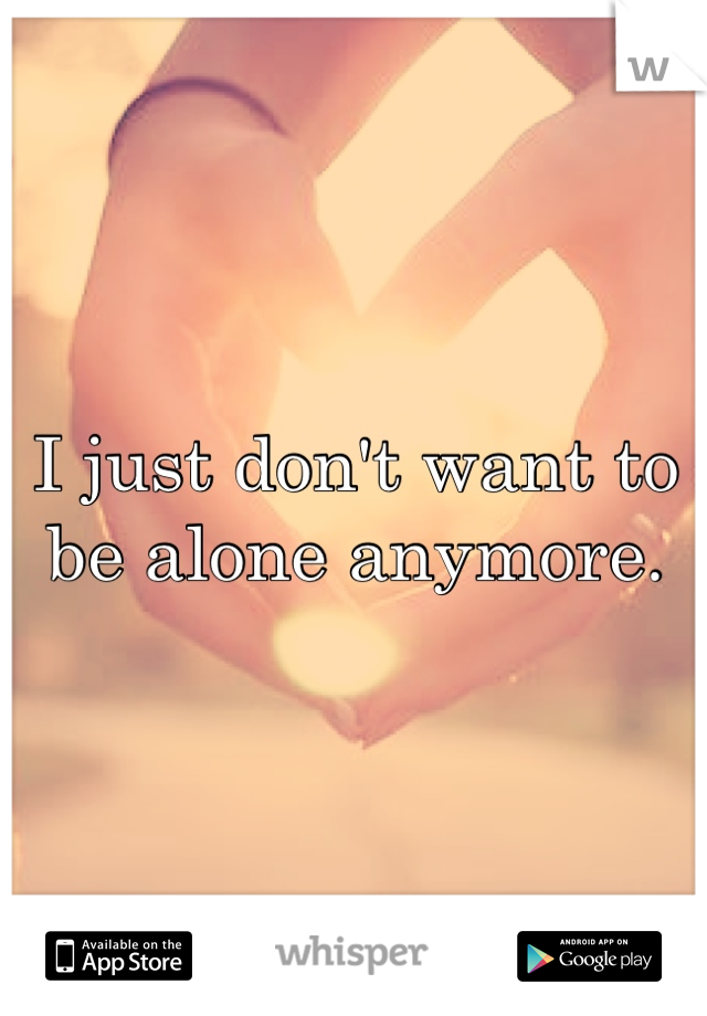 I just don't want to be alone anymore.
