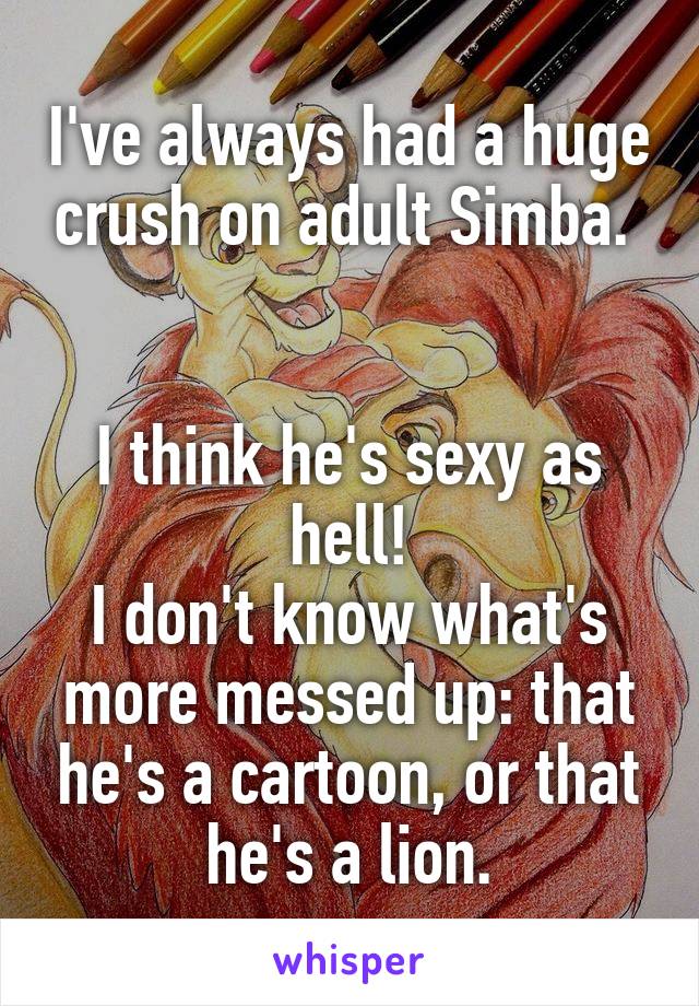 I've always had a huge crush on adult Simba. 


I think he's sexy as hell!
I don't know what's more messed up: that he's a cartoon, or that he's a lion.