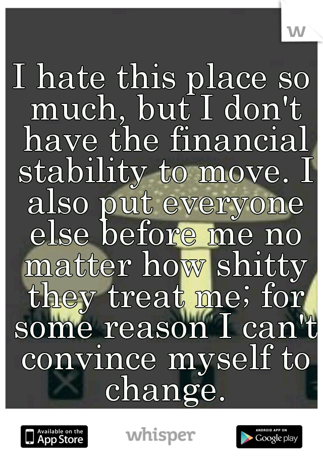 I hate this place so much, but I don't have the financial stability to move. I also put everyone else before me no matter how shitty they treat me; for some reason I can't convince myself to change.