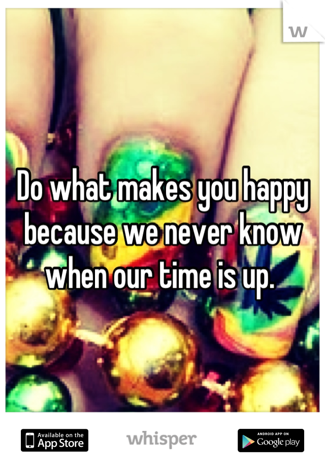 Do what makes you happy because we never know when our time is up. 