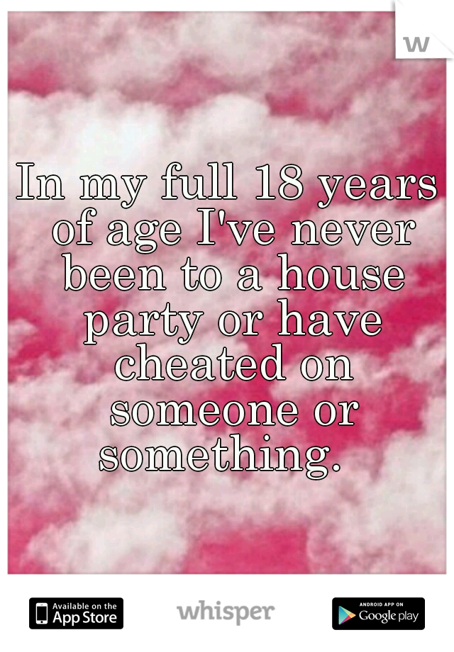 In my full 18 years of age I've never been to a house party or have cheated on someone or something.  