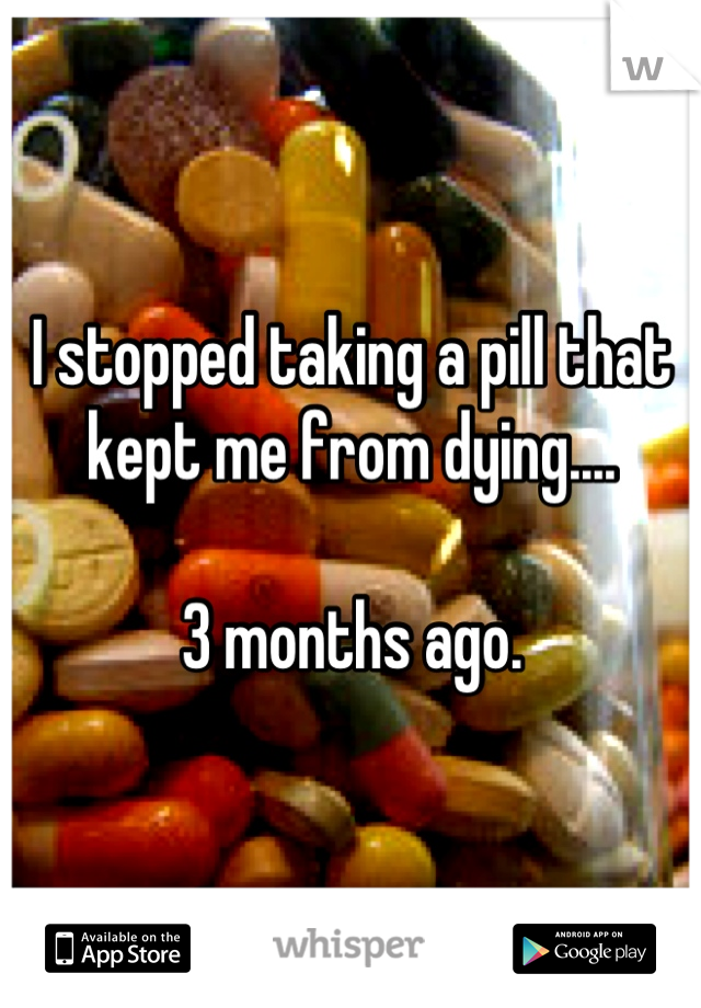 I stopped taking a pill that kept me from dying....

3 months ago.