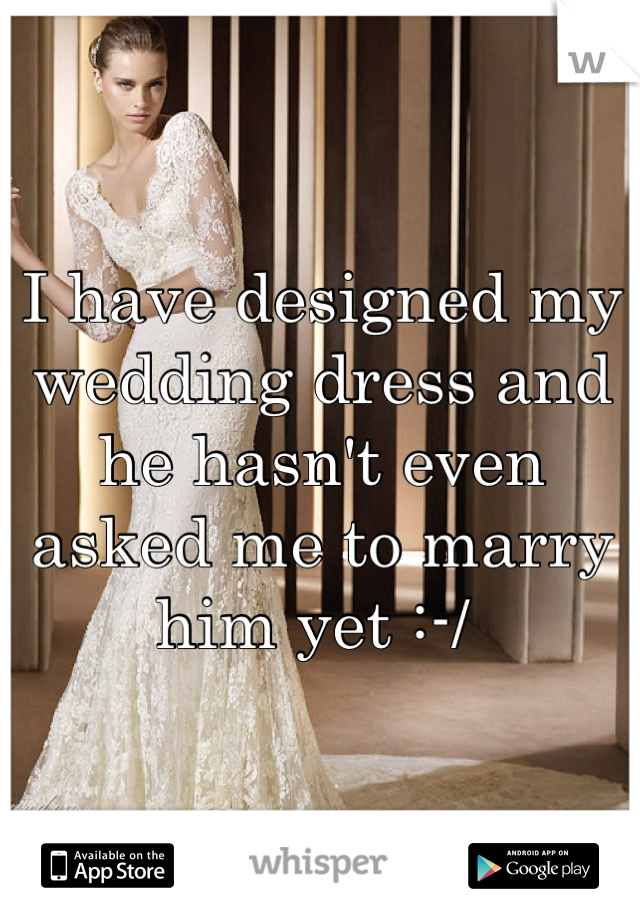 I have designed my wedding dress and he hasn't even asked me to marry him yet :-/ 