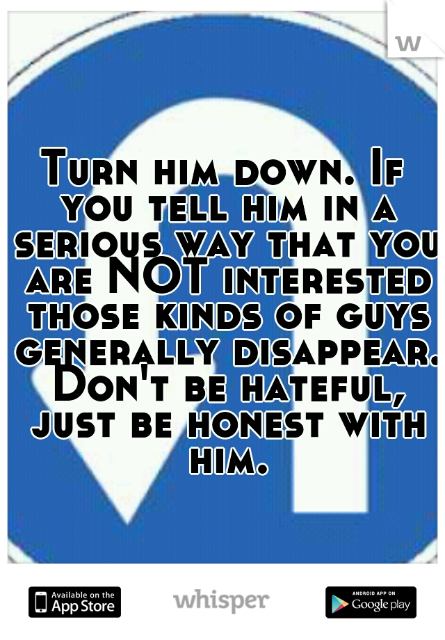 Turn him down. If you tell him in a serious way that you are NOT interested those kinds of guys generally disappear. Don't be hateful, just be honest with him.