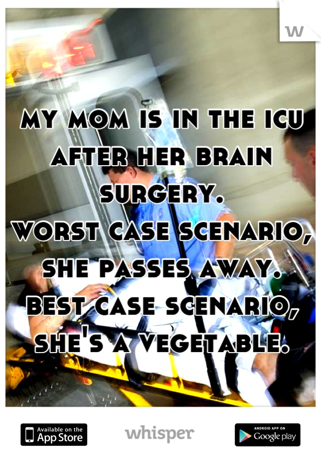 my mom is in the icu after her brain surgery.
worst case scenario, she passes away.
best case scenario, she's a vegetable.