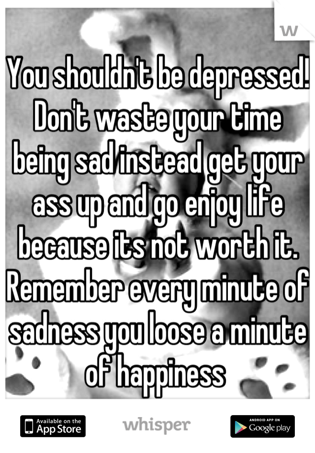 You shouldn't be depressed! Don't waste your time being sad instead get your ass up and go enjoy life because its not worth it. Remember every minute of sadness you loose a minute of happiness 