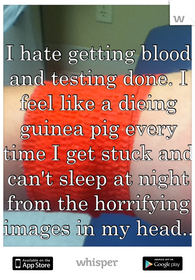 I hate getting blood and testing done. I feel like a dieing guinea pig every time I get stuck and can't sleep at night from the horrifying images in my head..