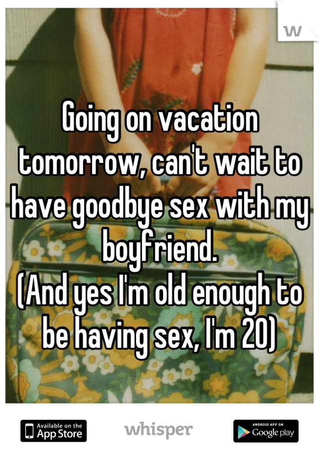 Going on vacation tomorrow, can't wait to have goodbye sex with my boyfriend. 
(And yes I'm old enough to be having sex, I'm 20)