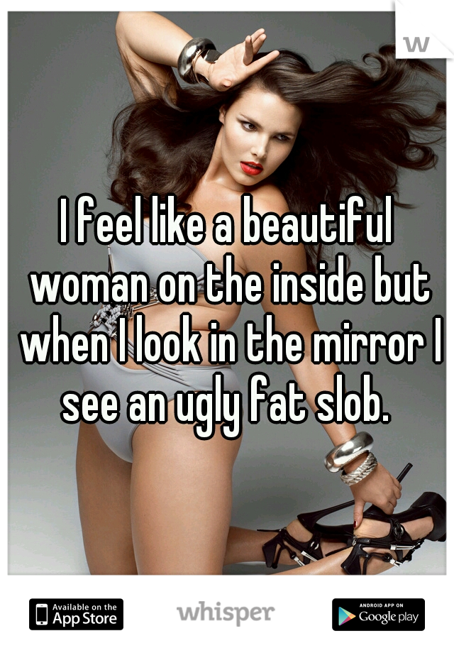 I feel like a beautiful woman on the inside but when I look in the mirror I see an ugly fat slob. 
