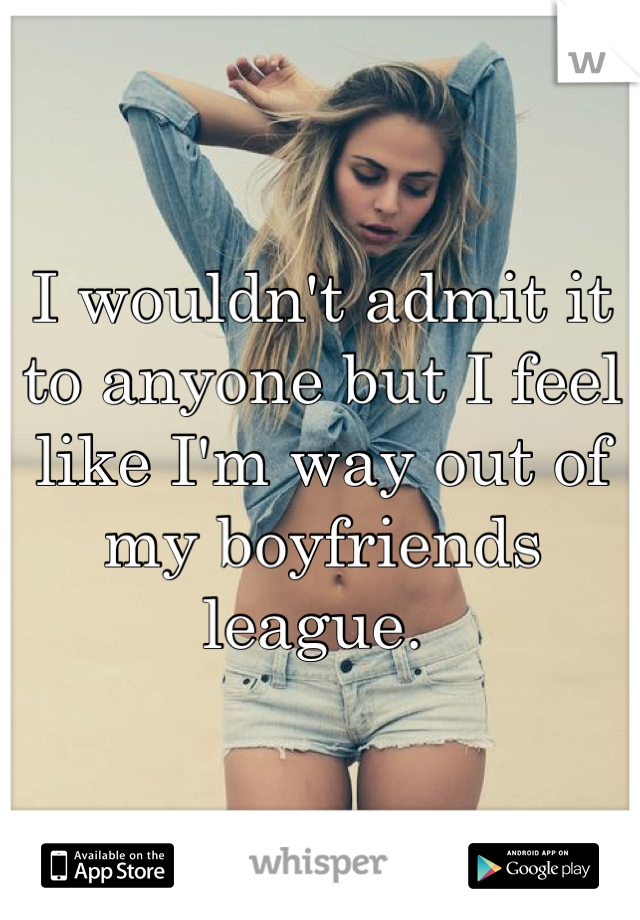 I wouldn't admit it to anyone but I feel like I'm way out of my boyfriends league. 