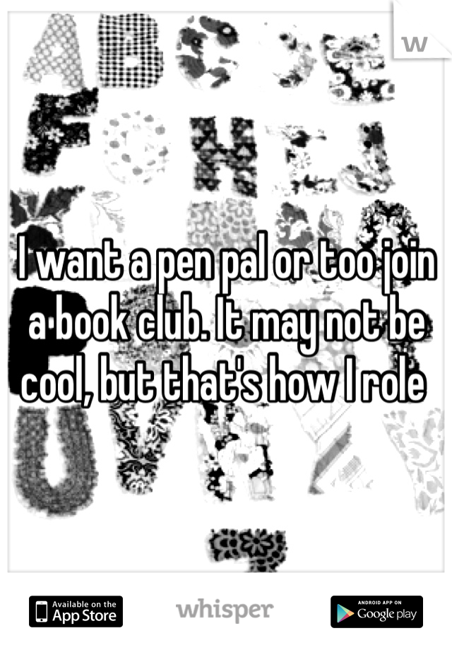 I want a pen pal or too join a book club. It may not be cool, but that's how I role 