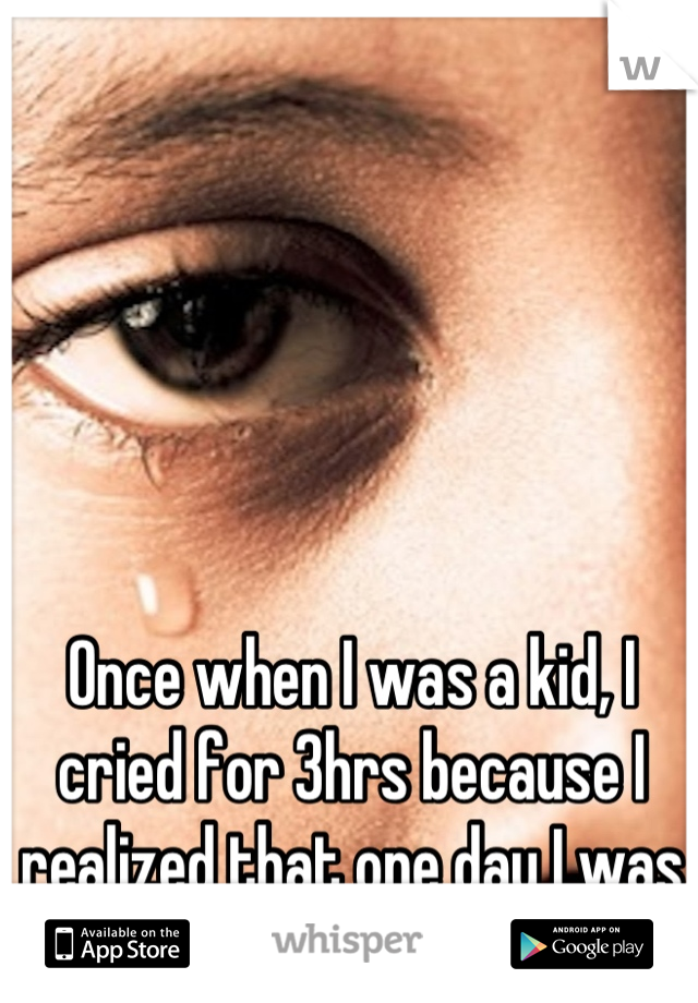 Once when I was a kid, I cried for 3hrs because I realized that one day I was going to die