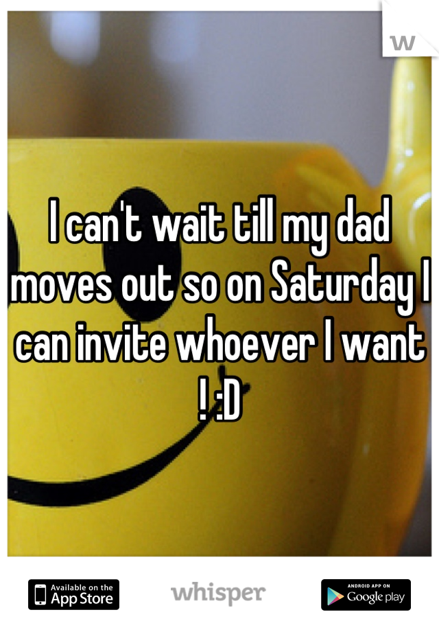 I can't wait till my dad moves out so on Saturday I can invite whoever I want ! :D