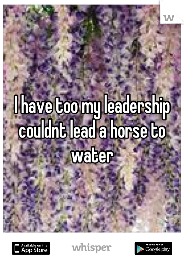 I have too my leadership couldnt lead a horse to water