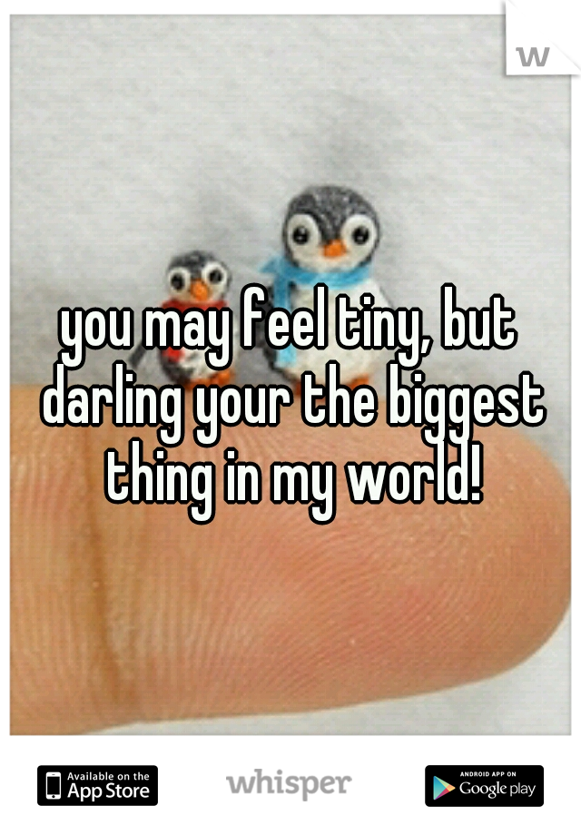 you may feel tiny, but darling your the biggest thing in my world!