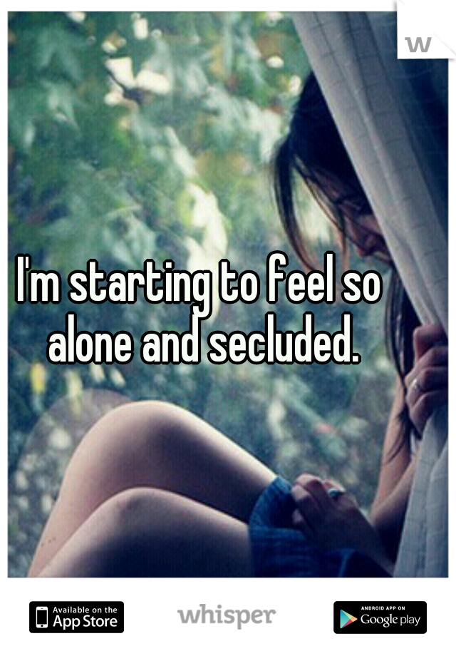 I'm starting to feel so alone and secluded.